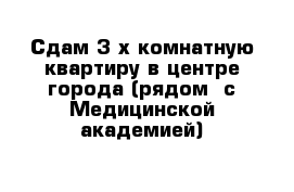 Сдам 3-х комнатную квартиру в центре города (рядом  с Медицинской академией)